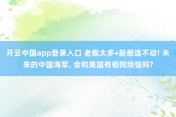 开云中国app登录入口 老舰太多+新舰造不动! 未来的中国海军， 会和美国有相同烦恼吗?
