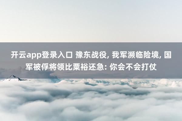 开云app登录入口 豫东战役， 我军濒临险境， 国军被俘将领比粟裕还急: 你会不会打仗