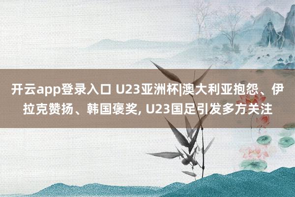 开云app登录入口 U23亚洲杯|澳大利亚抱怨、伊拉克赞扬、韩国褒奖， U23国足引发多方关注