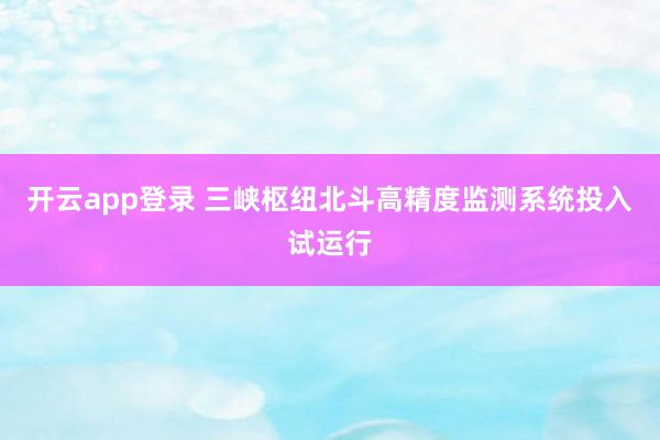 开云app登录 三峡枢纽北斗高精度监测系统投入试运行