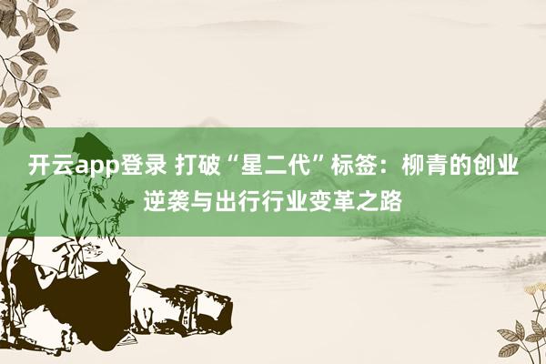 开云app登录 打破“星二代”标签:柳青的创业逆袭与出行行业变革之路
