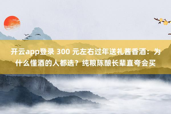 开云app登录 300 元左右过年送礼酱香酒:为什么懂酒的人都选?纯粮陈酿长辈直夸会买