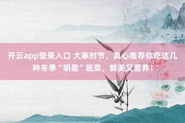 开云app登录入口 大寒时节，真心推荐你吃这几种冬季“明星”蔬菜，鲜美又营养！