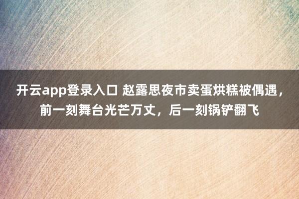 开云app登录入口 赵露思夜市卖蛋烘糕被偶遇，前一刻舞台光芒万丈，后一刻锅铲翻飞