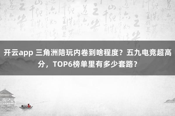开云app 三角洲陪玩内卷到啥程度？五九电竞超高分，TOP6榜单里有多少套路？