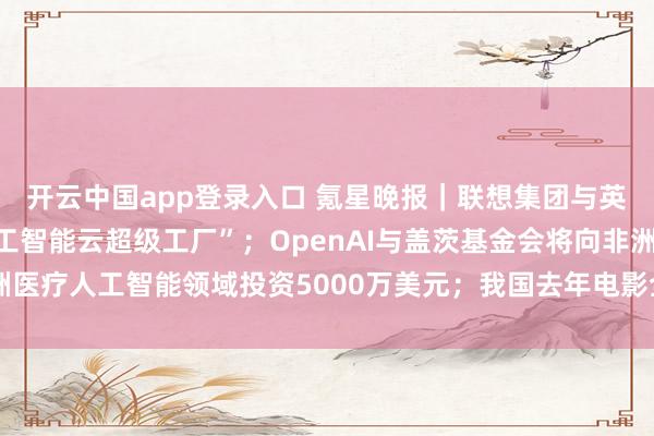 开云中国app登录入口 氪星晚报｜联想集团与英伟达联合推出“联想人工智能云超级工厂”；OpenAI与盖茨基金会将向非洲医疗人工智能领域投资5000万美元；我国去年电影全产业链产值超8100亿元