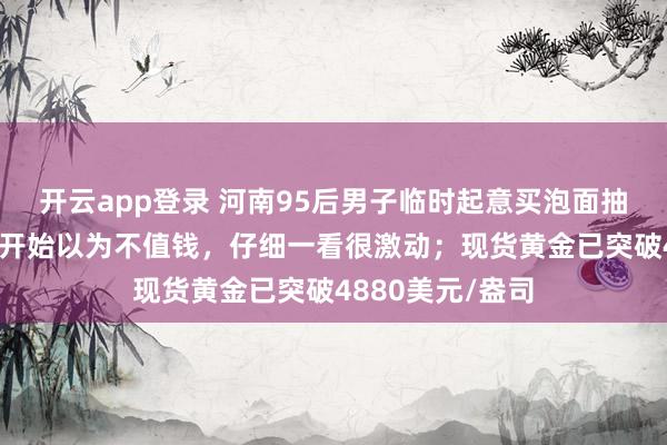 开云app登录 河南95后男子临时起意买泡面抽中1克黄金：一开始以为不值钱，仔细一看很激动；现货黄金已突破4880美元/盎司