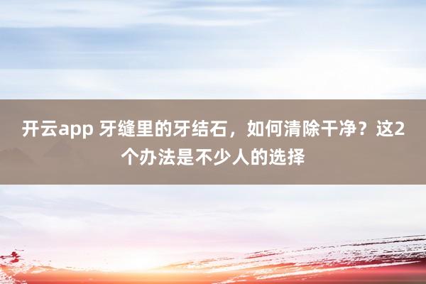 开云app 牙缝里的牙结石，如何清除干净？这2个办法是不少人的选择