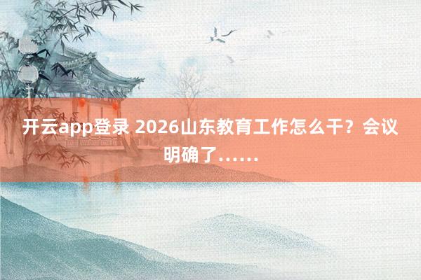 开云app登录 2026山东教育工作怎么干？会议明确了……