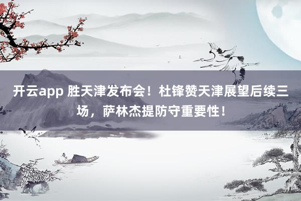 开云app 胜天津发布会！杜锋赞天津展望后续三场，萨林杰提防守重要性！