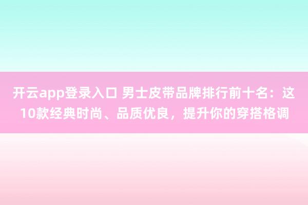 开云app登录入口 男士皮带品牌排行前十名：这10款经典时尚、品质优良，提升你的穿搭格调