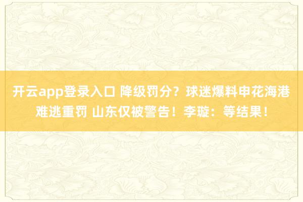 开云app登录入口 降级罚分？球迷爆料申花海港难逃重罚 山东仅被警告！李璇：等结果！