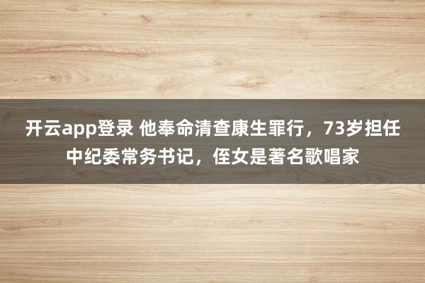 开云app登录 他奉命清查康生罪行，73岁担任中纪委常务书记，侄女是著名歌唱家
