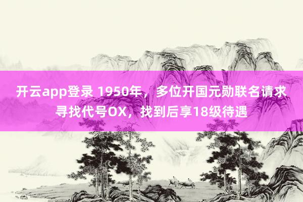 开云app登录 1950年，多位开国元勋联名请求寻找代号OX，找到后享18级待遇