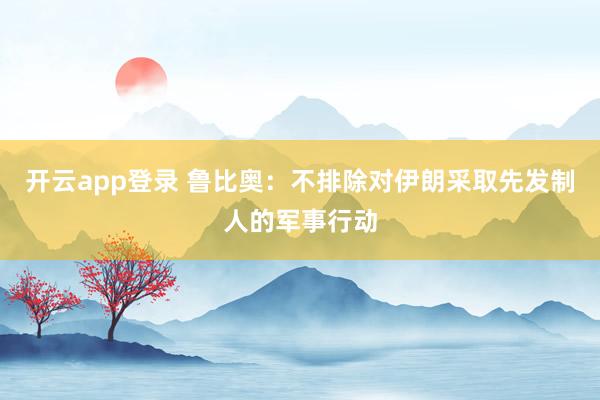 开云app登录 鲁比奥：不排除对伊朗采取先发制人的军事行动