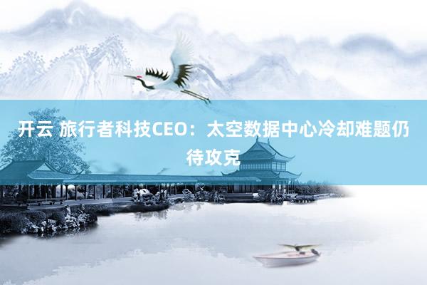 开云 旅行者科技CEO：太空数据中心冷却难题仍待攻克