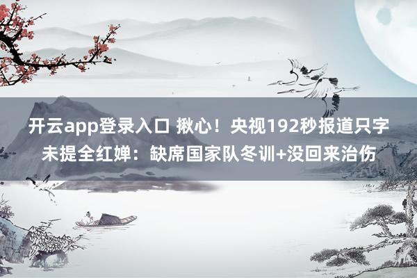 开云app登录入口 揪心！央视192秒报道只字未提全红婵：缺席国家队冬训+没回来治伤