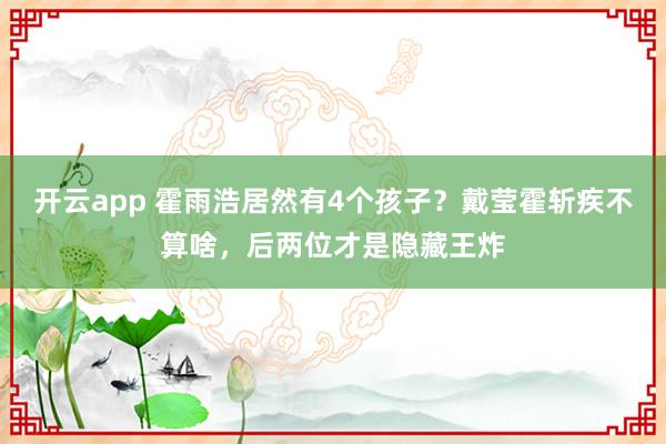 开云app 霍雨浩居然有4个孩子？戴莹霍斩疾不算啥，后两位才是隐藏王炸