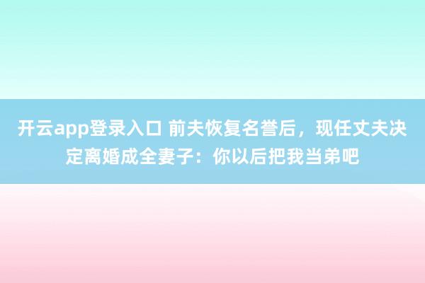 开云app登录入口 前夫恢复名誉后,现任丈夫决定离婚成全妻子:你以后把我当弟吧