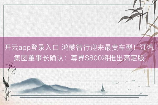 开云app登录入口 鸿蒙智行迎来最贵车型！江汽集团董事长确认：尊界S800将推出高定版