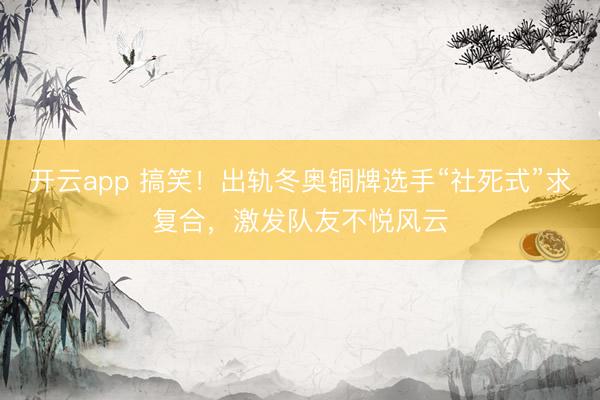 开云app 搞笑！出轨冬奥铜牌选手“社死式”求复合，激发队友不悦风云