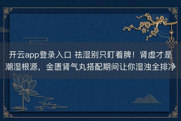 开云app登录入口 祛湿别只盯着脾!肾虚才是潮湿根源,金匮肾气丸搭配期间让你湿浊全排净