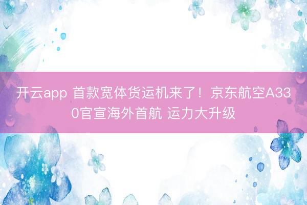 开云app 首款宽体货运机来了!京东航空A330官宣海外首航 运力大升级