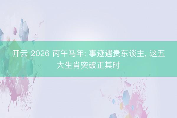开云 2026 丙午马年: 事迹遇贵东谈主， 这五大生肖突破正其时