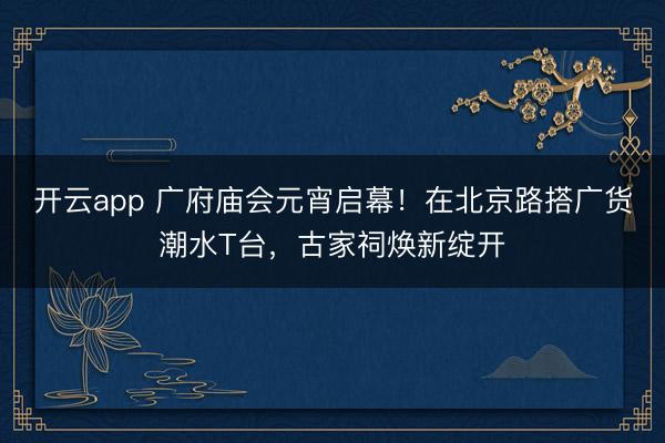 开云app 广府庙会元宵启幕!在北京路搭广货潮水T台,古家祠焕新绽开