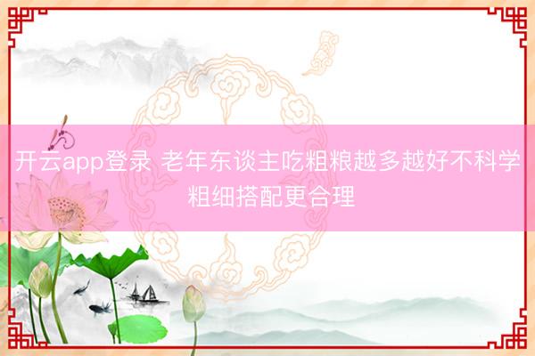 开云app登录 老年东谈主吃粗粮越多越好不科学 粗细搭配更合理