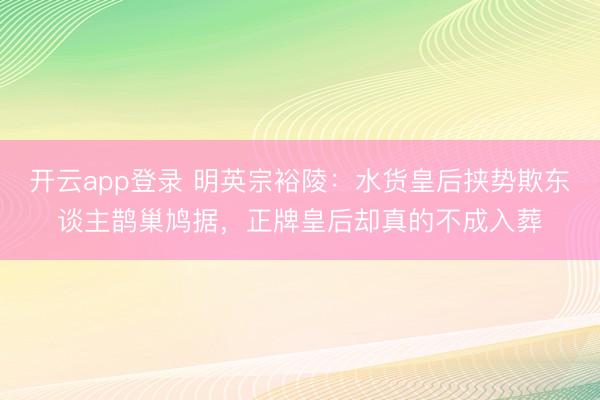 开云app登录 明英宗裕陵：水货皇后挟势欺东谈主鹊巢鸠据，正牌皇后却真的不成入葬