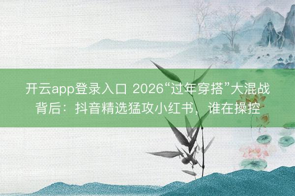 开云app登录入口 2026“过年穿搭”大混战背后：抖音精选猛攻小红书，谁在操控