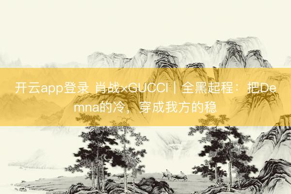 开云app登录 肖战×GUCCI｜全黑起程：把Demna的冷，穿成我方的稳